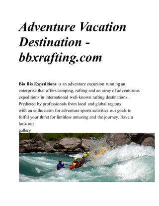 Adventure Vacation
Destination -
bbxrafting.com
Bio Bio Expeditions is an adventure excursion running an
enterprise that offers camping, rafting and an array of adventurous
expeditions in international well-known rafting destinations.
Predicted by professionals from local and global regions
with an enthusiasm for adventure sports activities our goals to
fulfill your thirst for limitless amusing and the journey. Have a
look our
gallery
 