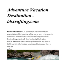 Adventure Vacation
Destination -
bbxrafting.combbxrafting.com
Bio Bio Expeditions is an adventure excursion running an
enterprise that offers camping, rafting and an array of adventurous
expeditions in international well-known rafting destinations.
Predicted by professionals from local and global regionsPredicted by professionals from local and global regions
with an enthusiasm for adventure sports activities our goals to
fulfill your thirst for limitless amusing and the journey. Have a
look our
gallery
 