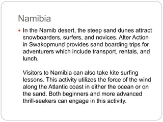 Namibia
 In the Namib desert, the steep sand dunes attract
snowboarders, surfers, and novices. Alter Action
in Swakopmund provides sand boarding trips for
adventurers which include transport, rentals, and
lunch.
Visitors to Namibia can also take kite surfing
lessons. This activity utilizes the force of the wind
along the Atlantic coast in either the ocean or on
the sand. Both beginners and more advanced
thrill-seekers can engage in this activity.
 