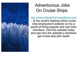 Adventurous Jobs On Cruise Ships  http://www.WorkOnCruiseShips.com  - Is the world's leading online cruise ship employment website run by a panel of hiring experts and real crew members. Visit this website today and see why the website’s members get cruise ship jobs faster 