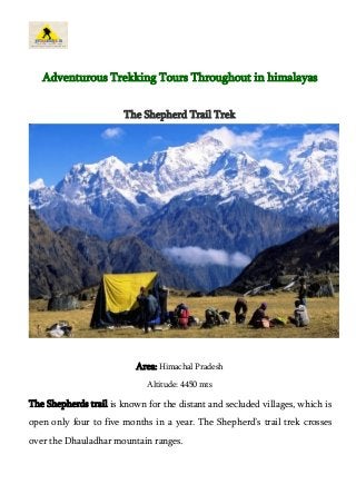 Adventurous Trekking Tours Throughout in himalayas 
The Shepherd Trail Trek 
Area: Himachal Pradesh 
Altitude: 4450 mts 
The Shepherds trail is known for the distant and secluded villages, which is 
open only four to five months in a year. The Shepherd’s trail trek crosses 
over the Dhauladhar mountain ranges. 
 