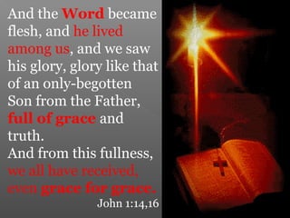 And the Word became
flesh, and he lived
among us, and we saw
his glory, glory like that
of an only-begotten
Son from the Father,
full of grace and
truth.
And from this fullness,
we all have received,
even grace for grace.
John 1:14,16
 