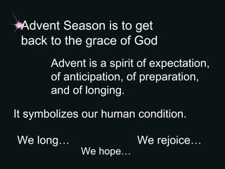 Advent Season is to get
back to the grace of God
Advent is a spirit of expectation,
of anticipation, of preparation,
and of longing.
It symbolizes our human condition.
We long…
We hope…
We rejoice…
 