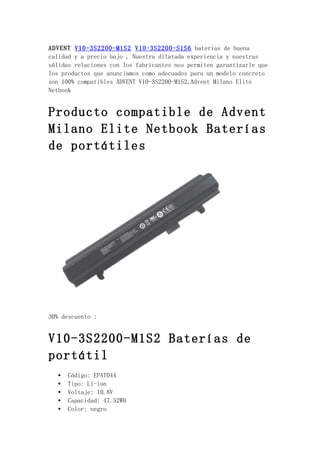 ADVENT V10-3S2200-M1S2 V10-3S2200-S1S6 baterías de buena
calidad y a precio bajo , Nuestra dilatada experiencia y nuestras
sólidas relaciones con los fabricantes nos permiten garantizarle que
los productos que anunciamos como adecuados para un modelo concreto
son 100% compatibles ADVENT V10-3S2200-M1S2,Advent Milano Elite
Netbook


Producto compatible de Advent
Milano Elite Netbook Baterías
de portátiles




30% descuento :


V10-3S2200-M1S2 Baterías de
portátil
   •   Código: EPAT044
   •   Tipo: Li-ion
   •   Voltaje: 10.8V
   •   Capacidad: 47.52WH
   •   Color: negro
 