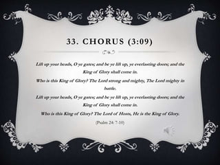 33. CHORUS (3:09)
Lift up your heads, O ye gates; and be ye lift up, ye everlasting doors; and the
King of Glory shall come in.
Who is this King of Glory? The Lord strong and mighty, The Lord mighty in
battle.
Lift up your heads, O ye gates; and be ye lift up, ye everlasting doors; and the
King of Glory shall come in.
Who is this King of Glory? The Lord of Hosts, He is the King of Glory.
(Psalm 24: 7-10)
 