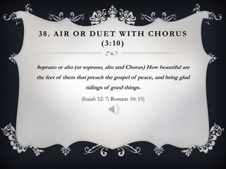 38. AIR OR DUET WITH CHORUS
(3:10)
Soprano or alto (or soprano, alto and Chorus) How beautiful are
the feet of them that preach the gospel of peace, and bring glad
tidings of good things.
(Isaiah 52: 7; Romans 10: 15)
 