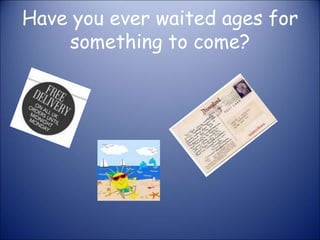 Have you ever waited ages for 
something to come? 
 
