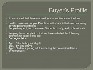 












It can be said that there are two kinds of audiences for iced tea.

Health conscious people: People who thinks a lot before consuming
beverages and eatables
People frequently on the move: Students mostly, and professionals
Keeping these people in mind, we have selected the following
segment for Tapal’s iced tea.
Demographics
Age : 15 – 24 boys and girls
SEC : B+ and above
Type: Students, young adults entering the professional lives,
entrepreneurs

 