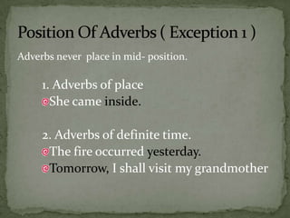 Adverbs never  place in mid- position.1. Adverbs of placeShe came inside.2. Adverbs of definite time.The fire occurred yesterday.Tomorrow, I shall visit my grandmother Position Of Adverbs ( Exception 1 )