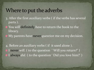 3. After the first auxiliary verbs ( if the verbs has several parts ).You willdefinitelyhave to return the book to the library.My parents haveneverquestion me on my decision.4. Before an auxiliary verbs ( if it used alone ).I never will. ( to the question  ‘ Will you return?’ )I always did. ( to the question ‘ Did you love him?’ )Where to put the adverbs