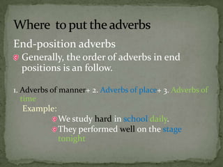End-position adverbs Generally, the order of adverbs in end positions is an follow.1. Adverbs of manner+ 2. Adverbs of place+ 3. Adverbs of timeExample:We study hard in schooldaily.They performed well on the stagetonightWhere  to put the adverbs