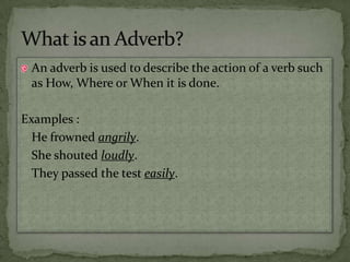 An adverb is used to describe the action of a verb such as How, Where or When it is done.Examples :	He frowned angrily.	She shouted loudly.	They passed the test easily.What is an Adverb?