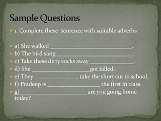 1. Complete these  sentence with suitable adverbs.a) She walked ____________________________.b) The bird sang __________________________.c) Take these dirty socks away _______________.d) She ____________________got killed.e) They _______________ take the short cut to school.f) Pradeep is __________________ the first in class.g)_______________________ are you going home today?Sample Questions