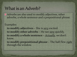 Adverbs are also used to modify adjectives, other adverbs, a whole sentence and a prepositional phrase.Examples:to modify adjectives – She is very excited.to modify other adverbs – He ran very quickly.to modify a whole sentence – Actually, we don’t know.to modify prepositional phrase – The ball flew right through the window.What is an Adverb?