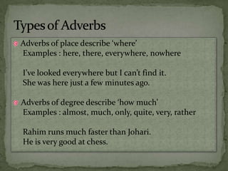 Adverbs of place describe ‘where’Examples : here, there, everywhere, nowhereI’ve looked everywhere but I can’t find it.She was here just a few minutes ago.Adverbs of degree describe ‘how much’Examples : almost, much, only, quite, very, ratherRahim runs much faster than Johari.He is very good at chess.Types of Adverbs