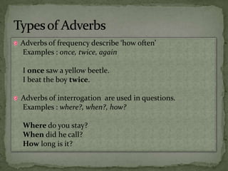 Adverbs of frequency describe ‘how often’Examples : once, twice, againI once saw a yellow beetle.I beat the boy twice.Adverbs of interrogation  are used in questions.Examples : where?, when?, how?Where do you stay?When did he call?How long is it?Types of Adverbs