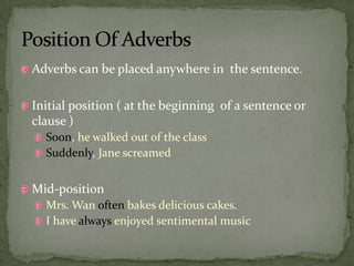 Adverbs can be placed anywhere in  the sentence.,[object Object],Initial position ( at the beginning  of a sentence or clause ),[object Object],Soon, he walked out of the class ,[object Object],Suddenly, Jane screamed,[object Object],Mid-position ,[object Object],Mrs. Wan often bakes delicious cakes.,[object Object],I have always enjoyed sentimental music,[object Object],Position Of Adverbs,[object Object]