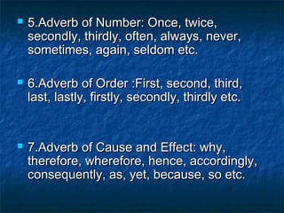  5.Adverb of Number: Once, twice,5.Adverb of Number: Once, twice,
secondly, thirdly, often, always, never,secondly, thirdly, often, always, never,
sometimes, again, seldom etc.sometimes, again, seldom etc.
 6.Adverb of Order :First, second, third,6.Adverb of Order :First, second, third,
last, lastly, firstly, secondly, thirdly etc.last, lastly, firstly, secondly, thirdly etc.
 7.Adverb of Cause and Effect: why,7.Adverb of Cause and Effect: why,
therefore, wherefore, hence, accordingly,therefore, wherefore, hence, accordingly,
consequently, as, yet, because, so etc.consequently, as, yet, because, so etc.
 