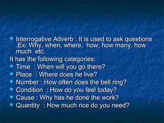  Interrogative Adverb : It is used to ask questionsInterrogative Adverb : It is used to ask questions
.Ex: Why, when, where, how, how many. how.Ex: Why, when, where, how, how many. how
much etc.much etc.
It has the following categories:It has the following categories:
 Time : When will you go there?Time : When will you go there?
 Place : Where does he live?Place : Where does he live?
 Number : How often does the bell ring?Number : How often does the bell ring?
 Condition : How do you feel today?Condition : How do you feel today?
 Cause : Why has he done the work?Cause : Why has he done the work?
 Quantity : How much rice do you need?Quantity : How much rice do you need?
 