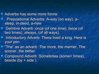 Adverbs has some more forms:Adverbs has some more forms:
 Prepositional Adverbs: A-way (on way), a-Prepositional Adverbs: A-way (on way), a-
sleep, in-deed, a-newsleep, in-deed, a-new
 Genitive Adverb :once (of one time), twice (ofGenitive Adverb :once (of one time), twice (of
two times), always, (of all ways),two times), always, (of all ways),
 Introductory Adverb: There lived a king. Here isIntroductory Adverb: There lived a king. Here is
your penyour pen
 ““The” as an adverb :The more, the merrier, TheThe” as an adverb :The more, the merrier, The
sooner, the better.sooner, the better.
 Compound Adverb :Sometimes (some+ times),Compound Adverb :Sometimes (some+ times),
beside (by + side ).beside (by + side ).
 