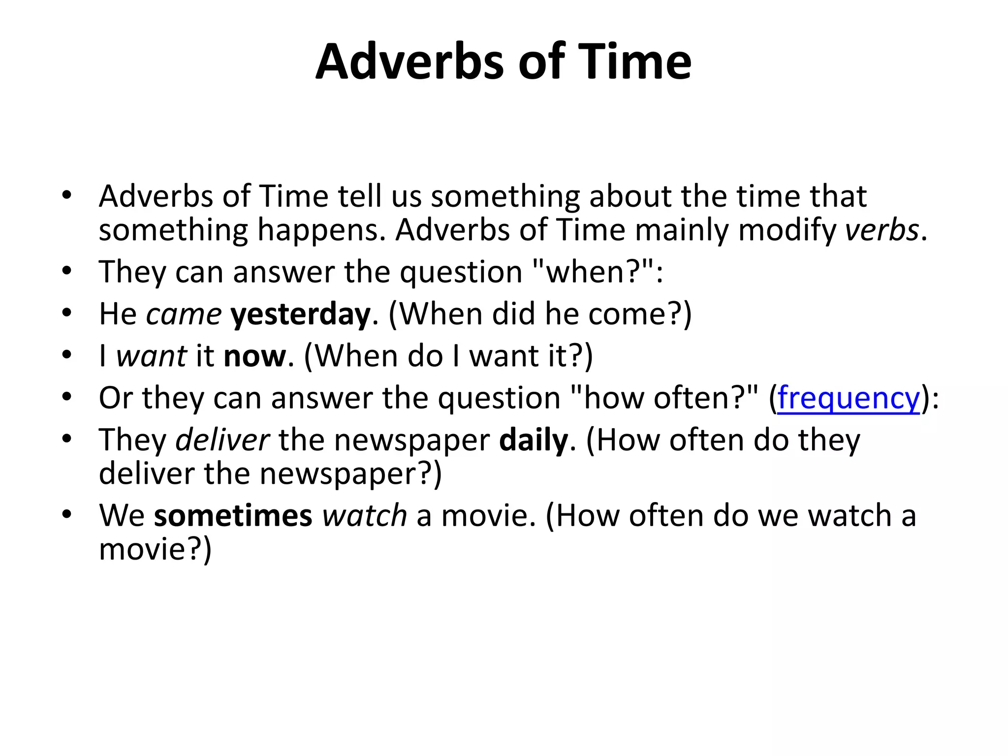 Adverbs of Time
• Adverbs of Time tell us something about the time that
something happens. Adverbs of Time mainly modify verbs.
• They can answer the question "when?":
• He came yesterday. (When did he come?)
• I want it now. (When do I want it?)
• Or they can answer the question "how often?" (frequency):
• They deliver the newspaper daily. (How often do they
deliver the newspaper?)
• We sometimes watch a movie. (How often do we watch a
movie?)
 