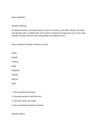 Types of Adverbs
Adverbs of Manner
An adverb of manner will explain how an action is carried out. Very often adverbs of manner
are adjectives with -ly added to the end, but this is certainly not always the case. In fact, some
adverbs of manner will have the same spelling as the adjective form.
Some examples of adverbs of manner include:
Slowly
Rapidly
Clumsily
Badly
Diligently
Sweetly
Warmly
Sadly
1. She passed the exam easily.
2. They walk quickly to catch the train.
3. The dinner party went badly.
4. John answered the question correctly.
Adverbs of place
 