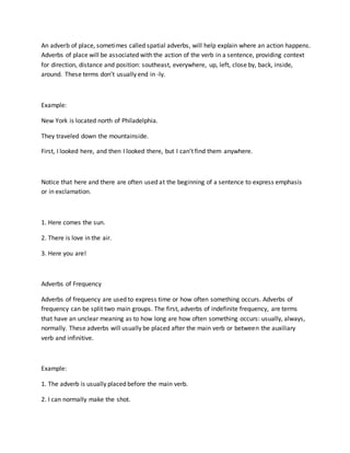An adverb of place, sometimes called spatial adverbs, will help explain where an action happens.
Adverbs of place will be associated with the action of the verb in a sentence, providing context
for direction, distance and position: southeast, everywhere, up, left, close by, back, inside,
around. These terms don’t usually end in -ly.
Example:
New York is located north of Philadelphia.
They traveled down the mountainside.
First, I looked here, and then I looked there, but I can’t find them anywhere.
Notice that here and there are often used at the beginning of a sentence to express emphasis
or in exclamation.
1. Here comes the sun.
2. There is love in the air.
3. Here you are!
Adverbs of Frequency
Adverbs of frequency are used to express time or how often something occurs. Adverbs of
frequency can be split two main groups. The first, adverbs of indefinite frequency, are terms
that have an unclear meaning as to how long are how often something occurs: usually, always,
normally. These adverbs will usually be placed after the main verb or between the auxiliary
verb and infinitive.
Example:
1. The adverb is usually placed before the main verb.
2. I can normally make the shot.
 