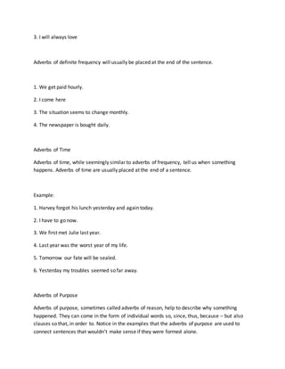 3. I will always love
Adverbs of definite frequency will usually be placed at the end of the sentence.
1. We get paid hourly.
2. I come here
3. The situation seems to change monthly.
4. The newspaper is bought daily.
Adverbs of Time
Adverbs of time, while seemingly similar to adverbs of frequency, tell us when something
happens. Adverbs of time are usually placed at the end of a sentence.
Example:
1. Harvey forgot his lunch yesterday and again today.
2. I have to go now.
3. We first met Julie last year.
4. Last year was the worst year of my life.
5. Tomorrow our fate will be sealed.
6. Yesterday my troubles seemed so far away.
Adverbs of Purpose
Adverbs of purpose, sometimes called adverbs of reason, help to describe why something
happened. They can come in the form of individual words so, since, thus, because – but also
clauses so that, in order to. Notice in the examples that the adverbs of purpose are used to
connect sentences that wouldn’t make sense if they were formed alone.
 