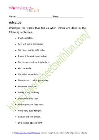 Visit https://worksheetswithfun.com/ for more free printable worksheets for all grades and subjects.
Name: ___________________________ Date: __________________
Adverbs
Underline the words that tell us when things are done in the
following sentences.
 I will eat later.
 Ravi will come tomorrow.
 Sia never drinks cold milk.
 I want this work done today.
 Dia has never done this before.
 We rise early.
 My father came late.
 They played cricket yesterday.
 He never told a lie.
 Today is my birthday.
 I will meet you soon.
 Before you talk first think.
 He is very busy tonight.
 I never did this before.
 She always speaks truth.
 