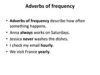 Adverbs of frequency
• Adverbs of frequency describe how often
something happens.
• Anna always works on Saturdays.
• Jessica never washes the dishes.
• I check my email hourly.
• We visit France yearly.
 