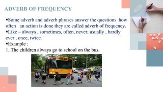 9
ADVERB OF FREQUENCY
Some adverb and adverb phrases answer the questions how
often an action is done they are called adverb of frequency.
Like – always , sometimes, often, never, usually , hardly
ever , once, twice.
Example :
1. The children always go to school on the bus.
 