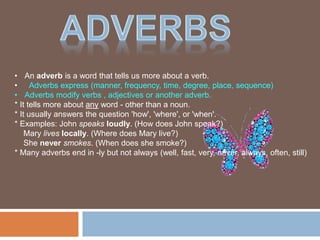 • An adverb is a word that tells us more about a verb.
• Adverbs express (manner, frequency, time, degree, place, sequence)
• Adverbs modify verbs , adjectives or another adverb.
* It tells more about any word - other than a noun.
* It usually answers the question 'how', 'where', or 'when'.
* Examples: John speaks loudly. (How does John speak?)
Mary lives locally. (Where does Mary live?)
She never smokes. (When does she smoke?)
* Many adverbs end in -ly but not always (well, fast, very, never, always, often, still)
 