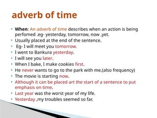  When: An adverb of time describes when an action is being
perfomed .eg- yesterday, tomorrow, now ,yet.
 Usually placed at the end of the sentence.
 Eg- I will meet you tomorrow.
 I went to Bankura yesterday.
 I will see you later.
 When I bake, I make cookies first.
 He never wants to go to the park with me.(also frequency)
 The movie is starting now.
 Although it can be placed art the start of a sentence to put
emphasis on time.
 Last year was the worst year of my life.
 Yesterday ,my troubles seemed so far.
adverb of time
 