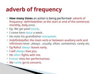 How many times an action is being performed- adverb of
frequency- definite(either at the start or end of the sentence)-
monthly, daily,once.
 Eg- We get paid hourly.
 I come here twice a week.
 He visits his grandfather everyweek.
 Indefinite(after the main verb or between auxiliary verb and
infinitive)-never ,always , usually, often, sometimes, rarely etc.
 Eg-Rahul always leaves early.
 I will always love you.
 He often fights with me.
 I never miss her performances.
 We rarely go to concerts.
adverb of frequency
 