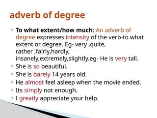  To what extent/how much: An adverb of
degree expresses intensity of the verb-to what
extent or degree. Eg- very ,quite,
rather ,fairly,hardly,
insanely,extremely,slightly.eg- He is very tall.
 She is so beautiful.
 She is barely 14 years old.
 He almost feel asleep when the movie ended.
 Its simply not enough.
 I greatly appreciate your help.
adverb of degree
 