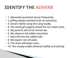  1. Alexandra practiced soccer frequently.
 2. Jeffrey always wanted to be an astronaut.
 3. Aaron’s father sang the song loudly.
 4. The small girl eagerly licked her ice cream cone.
 5. My parents will arrive tomorrow.
 6. We skied on the tallest mountain.
 7. Alice fell into the rabbit hole.
 8. We expect rain all week.
 9. The show will begin soon.
 10. The sneaky snake slithered swiftly and silently.
IDENTIFY THE ADVERB
 