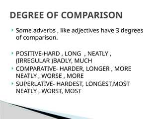  Some adverbs , like adjectives have 3 degrees
of comparison.
 POSITIVE-HARD , LONG , NEATLY ,
(IRREGULAR )BADLY, MUCH
 COMPARATIVE- HARDER, LONGER , MORE
NEATLY , WORSE , MORE
 SUPERLATIVE- HARDEST, LONGEST,MOST
NEATLY , WORST, MOST
DEGREE OF COMPARISON
 