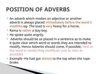  An adverb which modies an adjective or another
adverb is always placed immediately before the word it
modifies.eg- The load is very heavy for a horse.
 Rama is rather a lazy boy.
 He spoke quite angrily.
 Adverbs should be so placed in a sentence as to make
it quite clear which word or words they are intended to
modify. Hence Adverbs should come, if possible, next to
the word or words they modify.(or just as near as
possible)
 Example -He had got almost to the top when the rope
broke.
POSITION OF ADVERBS
 