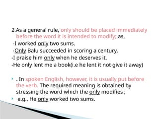 2.As a general rule, only should be placed immediately
before the word it is intended to modify; as,
-I worked only two sums.
-Only Balu succeeded in scoring a century.
-I praise him only when he deserves it.
-He only lent me a book(i.e he lent it not give it away)
 . In spoken English, however, it is usually put before
the verb. The required meaning is obtained by
stressing the word which the only modifies ;
 e.g., He only worked two sums.
 
