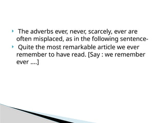  The adverbs ever, never, scarcely, ever are
often misplaced, as in the following sentence-
 Quite the most remarkable article we ever
remember to have read. [Say : we remember
ever ….]
 