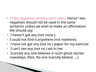  3.Two negatives destroy each other. Hence" two
negatives should not be used in the same
sentence unless we wish to make an affirmation.
We should say:
 I haven't got any (not none ).
 I could not find it anywhere (not nowhere).
 I have not got any (not no ) paper for my exercise.
 I can't see any (not no ) wit in her.
 Scarcely any one believes in such ghost stories
nowadays. (Not, No one scarcely believe ….)
 