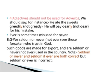  4.Adjectives should not be used for Adverbs. We
should say, for instance:- He ate the sweets
greedily (not greedy). He will pay dearly (not dear)
for his mistake.
 Ever is sometimes misused for never.
E.G-We seldom or never (not ever) see those
forsaken who trust in God.
Such goods are made for export, and are seldom or
never (not ever) used in the country. Note:- Seldom
or never and seldom if ever are both correct but
seldom or ever is incorrect.
 