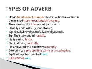  How: An adverb of manner describes how an action is
performed-manner/approach/process.
 They answer the how about your verb.
 Usually ends with –ly.(not always)
 Eg- slowly,bravely,carefully,simply,quietly.
 Eg- The story ended happily.
 He is eating fastly.
 She is driving carefully.
 He answered the questions correctly.
 Sometimes same spelling same as an adjective.
 Eg-The boys had worked hard.
 Julie dances well.
TYPES OF ADVERB
 