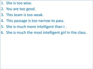 1. She is too wise.
2. You are too good.
3. This team is too weak.
4. This passage is too narrow to pass.
5. She is much more intelligent than I .
6. She is much the most intelligent girl in the class.
 