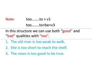 Note- too……..to + v1
too……..to+be+v3
In this structure we can use both “good” and
“bad” qualities with “too”.
1. The old man is too weak to walk.
2. She is too short to reach the shelf.
3. The news is too good to be true.
 