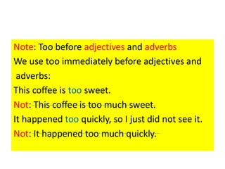 Note: Too before adjectives and adverbs
We use too immediately before adjectives and
adverbs:
This coffee is too sweet.
Not: This coffee is too much sweet.
It happened too quickly, so I just did not see it.
Not: It happened too much quickly.
 