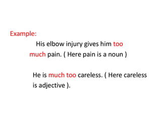 Example:
His elbow injury gives him too
much pain. ( Here pain is a noun )
He is much too careless. ( Here careless
is adjective ).
 