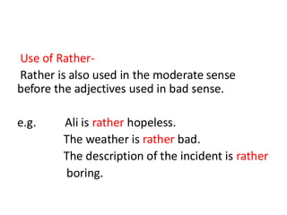 Use of Rather-
Rather is also used in the moderate sense
before the adjectives used in bad sense.
e.g. Ali is rather hopeless.
The weather is rather bad.
The description of the incident is rather
boring.
 