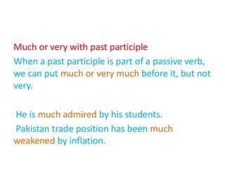 Much or very with past participle
When a past participle is part of a passive verb,
we can put much or very much before it, but not
very.
He is much admired by his students.
Pakistan trade position has been much
weakened by inflation.
 