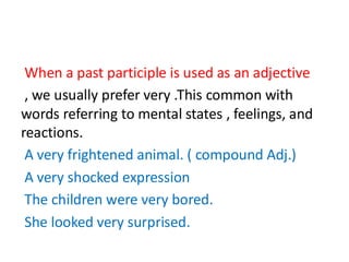 When a past participle is used as an adjective
, we usually prefer very .This common with
words referring to mental states , feelings, and
reactions.
A very frightened animal. ( compound Adj.)
A very shocked expression
The children were very bored.
She looked very surprised.
 